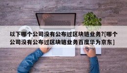 以下哪个公司没有公布过区块链业务?[哪个公司没有公布过区块链业务百度华为京东]